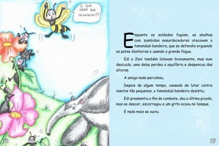 E
nquanto os soldados fugiam, as abelhas
com zumbidos ensurdecedores atacavam o
tamanduá-bandeira, que se defendia erguendo
as patas dianteiras e usando a grande língua.
Edi e Zeni também lutavam bravamente, mas num
descuido, uma delas perdeu o equilíbrio e despencou das
alturas.
A amiga nada percebeu.
Depois de algum tempo, cansado de lutar contra
insetos tão pequenos, o tamanduá-bandeira desistiu.
Edi pressentiu o fim do combate, deu a última picada,
mas ao descer, escorregou e um grito ecoou no bosque.
E nada mais se ouviu.
19191818
 