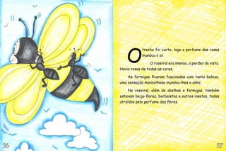 O
trecho foi curto, logo o perfume das rosas
inundou o ar.
O roseiral era imenso, a perder de vista.
Havia rosas de todas as cores.
As formigas ficaram fascinadas com tanta beleza,
uma sensação maravilhosa inundou-lhes a alma.
No roseiral, além de abelhas e formigas, também
estavam beija-flores, borboletas e outros insetos, todos
atraídos pelo perfume das flores.
37373636
 
