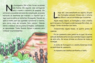 N
o formigueiro, Edi e Zeni foram recebidas
com honras. Em seguida, elas entregaram
para a rainha o relatório da pesquisa. Em
entrevista concedida aos meios de comunicação, as jovens
narraram as aventuras que viveram e o fascínio que o
lugar exercia sobre os visitantes. Em seguida, fizeram um
apelo à rainha, para que ajudasse a preservar o roseiral,
pois corria risco de extinção. Para concluir, falaram
sobre o romance com os jovens formigões, confessando-
se apaixonadas. Todos ficaram felizes e ansiosos para
conhecer os pretendentes.
L
onge dali, cena semelhante se repetiu. Os pais
dos formigões estavam felizes com o retorno
dos filhos e com as novidades que trouxeram.
Algum tempo depois, os formigões e toda a família
partiram para o formigueiro onde moravam Edi e Zeni. Ao
chegar, foram recebidos com festa.
Transcorridos alguns meses, os quatro jovens se
casaram.
Foi um casamento como jamais se viu igual. As noivas
estavam deslumbrantes em seus vestidos longos e sapatos
de salto alto. Os noivos atraíam os olhares de todas as
formigas.
A rainha do formigueiro e a abelha Generosa foram
as madrinhas de casamento.
A orquestra das abelhas abrilhantou a festa.
43434242
 