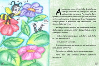 A
borrecidas com a intromissão da abelha, as
formigas correram ao formigueiro, onde se
queixaram para o general Formiguelto. Este,
apósescutarorelato,reuniuossoldadosqueeramindivíduos
fortes, muito maiores do que as operárias. Eles possuíam
cabeças grandes e mandíbulas bem desenvolvidas. Sem
demora, todos partiram.
Ao chegar no local indicado, não encontraram nenhuma
abelha, apenas a laranjeira em flor. Desapontado, o general
Formiguelto ordenou:
– Subam na laranjeira, quero cada flor e cada folha
no chão, entenderam?!
– Sim, senhor! – gritaram.
E todos obedeceram. Ao descerem, não havia sobrado
nada, apenas galhos nus.
Fatigados, os soldados sentaram para descansar.
Perto dali, uma estranha criatura caminhava
lentamente.
15151414
 