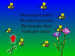 Da rosa pro cravo Do cravo pra rosa Da rosa pro favo Volta pro cravo. 