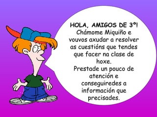 HOLA, AMIGOS DE 3º! Chámome Miquiño e vouvos axudar a resolver as cuestións que tendes que facer na clase de hoxe. Prestad...