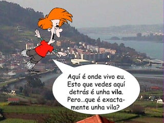 Aquí é onde vivo eu. Esto que vedes aquí detrás é unha  vila . Pero…que é exacta-mente unha vila?  
