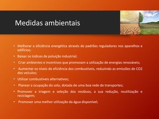 Medidas ambientais
• Melhorar a eficiência energética através de padrões reguladores nos aparelhos e
edifícios;
• Baixar os índices de poluição industrial;
• Criar ambientes e incentivos que promovam a utilização de energias renováveis;
• Aumentar os níveis de eficiência dos combustíveis, reduzindo as emissões de CO2
dos veículos;
• Utilizar combustíveis alternativos;
• Planear a ocupação do solo, dotada de uma boa rede de transportes;
• Promover a triagem e seleção dos resíduos, a sua redução, reutilização e
reciclagem;
• Promover uma melhor utilização da água disponível;
 