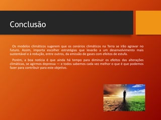 Conclusão
Os modelos climáticos sugerem que os cenários climáticos na Terra se irão agravar no
futuro. Assim, importa escolher estratégias que levarão a um desenvolvimento mais
sustentável e à redução, entre outros, da emissão de gases com efeitos de estufa.
Porém, a boa notícia é que ainda há tempo para diminuir os efeitos das alterações
climáticas, se agirmos depressa — e todos sabemos cada vez melhor o que é que podemos
fazer para contribuir para este objetivo.
 