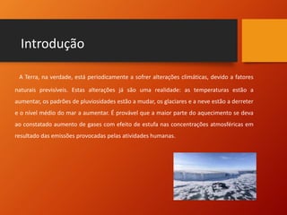 Introdução
A Terra, na verdade, está periodicamente a sofrer alterações climáticas, devido a fatores
naturais previsíveis. Estas alterações já são uma realidade: as temperaturas estão a
aumentar, os padrões de pluviosidades estão a mudar, os glaciares e a neve estão a derreter
e o nível médio do mar a aumentar. É provável que a maior parte do aquecimento se deva
ao constatado aumento de gases com efeito de estufa nas concentrações atmosféricas em
resultado das emissões provocadas pelas atividades humanas.
 