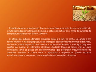 A tendência para o aquecimento deve-se à quantidade crescente de gases com efeito de
estufa libertados por actividades humanas e está a intensificar-se: o ritmo de aumento da
temperatura acelerou nos últimos 100 anos.
Os efeitos das actuais alterações climáticas estão já a fazer-se sentir, na Europa e em
todo o mundo. A mais longo prazo, estas alterações poderão mesmo provocar catástrofes,
como uma subida rápida do nível do mar e escassez de alimentos e de água nalgumas
regiões do mundo. As alterações climáticas afectarão todos os países, mas os mais
vulneráveis serão os países em desenvolvimento, que dependem frequentemente de
atividades sensíveis ao clima como a agricultura e dispõem de poucos recursos
económicos para se adaptarem às consequências das alterações climáticas.
 