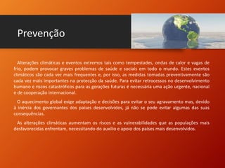 Prevenção
Alterações climáticas e eventos extremos tais como tempestades, ondas de calor e vagas de
frio, podem provocar graves problemas de saúde e sociais em todo o mundo. Estes eventos
climáticos são cada vez mais frequentes e, por isso, as medidas tomadas preventivamente são
cada vez mais importantes na protecção da saúde. Para evitar retrocessos no desenvolvimento
humano e riscos catastróficos para as gerações futuras é necessária uma ação urgente, nacional
e de cooperação internacional.
O aquecimento global exige adaptação e decisões para evitar o seu agravamento mas, devido
à inércia dos governantes dos países desenvolvidos, já não se pode evitar algumas das suas
consequências.
As alterações climáticas aumentam os riscos e as vulnerabilidades que as populações mais
desfavorecidas enfrentam, necessitando do auxílio e apoio dos países mais desenvolvidos.
 