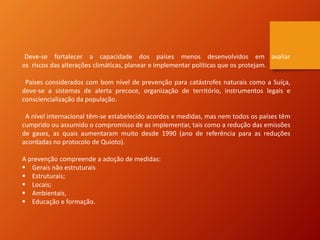 Deve-se fortalecer a capacidade dos países menos desenvolvidos em avaliar
os riscos das alterações climáticas, planear e implementar políticas que os protejam.
Países considerados com bom nível de prevenção para catástrofes naturais como a Suíça,
deve-se a sistemas de alerta precoce, organização de território, instrumentos legais e
consciencialização da população.
A nível internacional têm-se estabelecido acordos e medidas, mas nem todos os países têm
cumprido ou assumido o compromisso de as implementar, tais como a redução das emissões
de gases, as quais aumentaram muito desde 1990 (ano de referência para as reduções
acordadas no protocolo de Quioto).
A prevenção compreende a adoção de medidas:
 Gerais não estruturais
 Estruturais;
 Locais;
 Ambientais,
 Educação e formação.
 