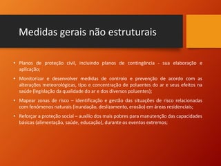 Medidas gerais não estruturais
• Planos de proteção civil, incluindo planos de contingência - sua elaboração e
aplicação;
• Monitorizar e desenvolver medidas de controlo e prevenção de acordo com as
alterações meteorológicas, tipo e concentração de poluentes do ar e seus efeitos na
saúde (legislação da qualidade do ar e dos diversos poluentes);
• Mapear zonas de risco – identificação e gestão das situações de risco relacionadas
com fenómenos naturais (inundação, deslizamento, erosão) em áreas residenciais;
• Reforçar a proteção social – auxílio dos mais pobres para manutenção das capacidades
básicas (alimentação, saúde, educação), durante os eventos extremos;
 