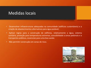 Medidas locais
• Desenvolver infraestruturas adequadas na comunidade (edifícios sustentáveis) e a
criação de abastecimentos alternativos para água potável;
• Aplicar regras para a construção de edifícios, relativamente a água, sistema
sanitário, proteção para temperaturas extremas, acessibilidade a zonas pedonais e a
transportes públicos, essenciais para uma boa saúde;
• Não permitir construção em zonas de risco.
 