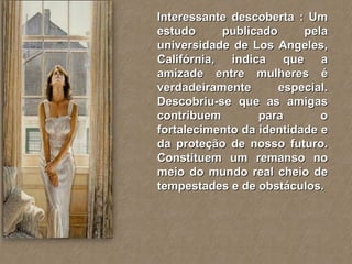 Interessante descoberta : Um estudo publicado pela universidade de Los Angeles, Califórnia, indica que a amizade entre mulheres é verdadeiramente especial. Descobriu-se que as amigas contribuem para o fortalecimento da identidade e da proteção de nosso futuro. Constituem um remanso no meio do mundo real cheio de tempestades e de obstáculos. 