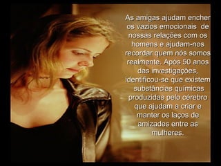As amigas ajudam encher os vazios emocionais  de nossas relações com os homens e ajudam-nos recordar quem nós somos realmente. Após 50 anos das investigações, identificou-se que existem  substâncias químicas produzidas pelo cérebro que ajudam a criar e manter os laços de amizades entre as mulheres. 
