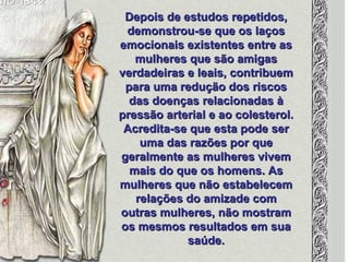 Depois de estudos repetidos, demonstrou-se que os laços emocionais existentes entre as mulheres que são amigas verdadeiras e leais, contribuem para uma redução dos riscos das doenças relacionadas à pressão arterial e ao colesterol. Acredita-se que esta pode ser uma das razões por que geralmente as mulheres vivem mais do que os homens. As mulheres que não estabelecem relações do amizade com outras mulheres, não mostram os mesmos resultados em sua saúde. 