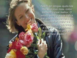 Assim, ter amigas ajuda-nos não só a viver mais, como também a viver melhor. O estudo sobre a saúde indica que quanto mais amigas têm uma mulher, maior é a probabilidade de que chegue à velhice sem problemas físicos e levando uma vida plena e saudável 