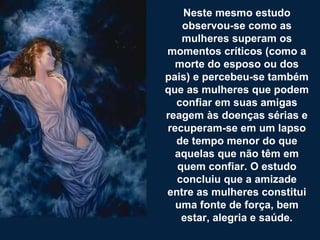 Neste mesmo estudo observou-se como as mulheres superam os momentos críticos (como a morte do esposo ou dos pais) e percebeu-se também que as mulheres que podem confiar em suas amigas reagem às doenças sérias e recuperam-se em um lapso de tempo menor do que aquelas que não têm em quem confiar. O estudo concluiu que a amizade entre as mulheres constitui uma fonte de força, bem estar, alegria e saúde. 