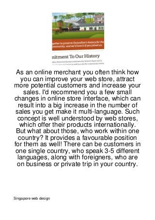 As an online merchant you often think how
    you can improve your web store, attract
more potential customers and increase your
     sales. I'd recommend you a few small
changes in online store interface, which can
  result into a big increase in the number of
 sales you get make it multi-language. Such
  concept is well understood by web stores,
   which offer their products internationally.
 But what about those, who work within one
   country? It provides a favourable position
for them as well! There can be customers in
 one single country, who speak 3-5 different
  languages, along with foreigners, who are
  on business or private trip in your country.




Singapore web design
 