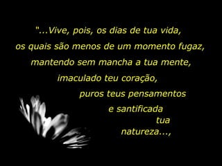 “ ...Vive, pois, os dias de tua vida, os quais são menos de um momento fugaz,  mantendo sem mancha a tua mente,  imaculado teu coração,  puros teus pensamentos e santificada  tua natureza...,  