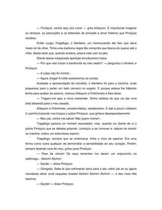 — Pinóquio, venha aqui pra cima! — grita Arlequim. É impossível imaginar
os abraços, os pescoções e os beliscões de amizade e amor fraterno que Pinóquio
recebeu.
Então surgiu Tragafogo, o titeriteiro, um homenzarrão tão feio que dava
medo só de olhar. Tinha uma barbona negra tão comprida que descia do queixo até o
chão. Basta dizer que, quando andava, pisava nela com os pés.
Diante dessa inesperada aparição emudeceram todos.
— Por que veio trazer a barafunda ao meu teatro? — perguntou o teriteiro a
Pinóquio.
— A culpa não foi minha!...
— Agora chega! À noite acertaremos as contas.
Acabada a apresentação da comédia, o titeriteiro foi para a cozinha, onde
preparava para o jantar um belo carneiro no espeto. E porque estava lhe faltando
lenha para acabar de assá-lo, chamou Arlequim e Polichinelo e lhes disse:
— Tragam-me aqui a nova marionete. Tenho certeza de que vai dar uma
bela labareda para o meu assado.
Arlequim e Polichinelo, amedrontados, obedeceram. E dali a pouco voltaram
à cozinha trazendo nos braços o pobre Pinóquio, que gritava desesperadamente:
— Meu pai, venha me salvar! Não quero morrer!...
Tragafogo parecia um homem assustador, mas, quando viu diante de si o
pobre Pinóquio que se debatia gritando, começou a se comover e, depois de resistir
ao máximo, soltou um estrondoso espirro.
Tragafogo, sempre que se enternecia, tinha o vício de espirrar. Era uma
forma como outra qualquer de demonstrar a sensibilidade do seu coração. Porém,
sempre fazendo cara de mau, gritou para Pinóquio:
— Pare de chorar! Os seus lamentos me deram um enjoozinho no
estômago... Atchim! Atchim!
— Saúde — disse Pinóquio.
— Obrigado. Sabe lá que sofrimento seria para o seu velho pai se eu agora
mandasse atirar você naquelas brasas! Atchim! Atchim! Atchim! — e deu mais três
espirros.
— Saúde! — disse Pinóquio.
 