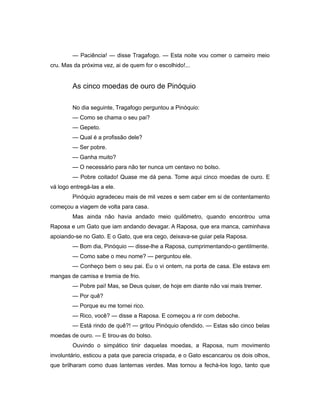 — Paciência! — disse Tragafogo. — Esta noite vou comer o carneiro meio
cru. Mas da próxima vez, ai de quem for o escolhido!...
As cinco moedas de ouro de Pinóquio
No dia seguinte, Tragafogo perguntou a Pinóquio:
— Como se chama o seu pai?
— Gepeto.
— Qual é a profissão dele?
— Ser pobre.
— Ganha muito?
— O necessário para não ter nunca um centavo no bolso.
— Pobre coitado! Quase me dá pena. Tome aqui cinco moedas de ouro. E
vá logo entregá-las a ele.
Pinóquio agradeceu mais de mil vezes e sem caber em si de contentamento
começou a viagem de volta para casa.
Mas ainda não havia andado meio quilômetro, quando encontrou uma
Raposa e um Gato que iam andando devagar. A Raposa, que era manca, caminhava
apoiando-se no Gato. E o Gato, que era cego, deixava-se guiar pela Raposa.
— Bom dia, Pinóquio — disse-lhe a Raposa, cumprimentando-o gentilmente.
— Como sabe o meu nome? — perguntou ele.
— Conheço bem o seu pai. Eu o vi ontem, na porta de casa. Ele estava em
mangas de camisa e tremia de frio.
— Pobre pai! Mas, se Deus quiser, de hoje em diante não vai mais tremer.
— Por quê?
— Porque eu me tornei rico.
— Rico, você? — disse a Raposa. E começou a rir com deboche.
— Está rindo de quê?! — gritou Pinóquio ofendido. — Estas são cinco belas
moedas de ouro. — E tirou-as do bolso.
Ouvindo o simpático tinir daquelas moedas, a Raposa, num movimento
involuntário, esticou a pata que parecia crispada, e o Gato escancarou os dois olhos,
que brilharam como duas lanternas verdes. Mas tornou a fechá-los logo, tanto que
 