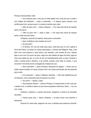 Pinóquio não percebeu nada.
— Vou comprar para o meu pai um belo paletó novo, todo de ouro e prata e
com botões de brilhantes — disse a marionete. — E depois quero comprar uma
cartilha para mim, porque quero ir à escola e estudar para valer.
— Olhe só para mim! — disse a Raposa. — Por essa tola mania de estudar
perdi uma perna.
— Olhe só para mim — disse o Gato. — Por essa tola mania de estudar
perdi a visão dos dois olhos.
A Raposa, parando de repente, disse para a marionete:
— Quer multiplicar suas moedas de ouro?
— De que jeito?
— É facílimo. Em vez de voltar para casa, você teria que vir com a gente à
Terra dos Patos. Lá existe um campo abençoado, o Campo dos Milagres. Nele, você
abre uma cova pequena e bota dentro, por exemplo, uma moeda de ouro. Depois
tapa a cova com um pouco de terra, rega com dois baldes de água de fonte, joga em
cima uma pitada de sal, e no fim do dia vai tranqüilamente para a cama. Durante a
noite a moeda brota e floresce, e de manhã, quando você volta ao campo, o que
encontra? Uma linda árvore carregada de moedas de ouro.
— Que maravilha! — gritou Pinóquio, dançando de alegria. — Assim que eu
colher essas moedas, tiro duas mil para mim e as outras quinhentas dou de presente
para vocês.
— Um presente? — gritou a Raposa, ofendida. — Nós não trabalhamos por
vil interesse, mas unicamente para enriquecer os outros.
— Os outros — repetiu o Gato.
— Que pessoas ótimas! — pensou Pinóquio. E esquecendo no ato o seu pai,
o paletó novo, a cartilha e todos os seus bons propósitos anteriores, disse: — Eu vou
com vocês.
Andaram, andaram e, quando escurecia, chegaram à taverna do Camarão
Vermelho.
— Vamos parar aqui — disse a Raposa — só para comer uma coisinha e
descansar.
Quando for meia-noite, pegamos de novo a estrada para estarmos amanhã,
 