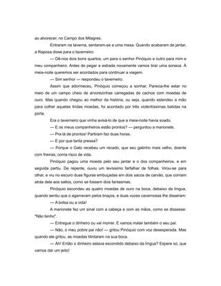 ao alvorecer, no Campo dos Milagres.
Entraram na taverna, sentaram-se a uma mesa. Quando acabaram de jantar,
a Raposa disse para o taverneiro:
— Dê-nos dois bons quartos, um para o senhor Pinóquio e outro para mim e
meu companheiro. Antes de pegar a estrada novamente vamos tirar uma soneca. À
meia-noite queremos ser acordados para continuar a viagem.
— Sim senhor — respondeu o taverneiro.
Assim que adormeceu, Pinóquio começou a sonhar. Parecia-lhe estar no
meio de um campo cheio de arvorezinhas carregadas de cachos com moedas de
ouro. Mas quando chegou ao melhor da história, ou seja, quando estendeu a mão
para colher aquelas lindas moedas, foi acordado por três violentíssimas batidas na
porta.
Era o taverneiro que vinha avisá-lo de que a meia-noite havia soado.
— E os meus companheiros estão prontos? — perguntou a marionete.
— Pra lá de prontos! Partiram faz duas horas.
— E por que tanta pressa?
— Porque o Gato recebeu um recado, que seu gatinho mais velho, doente
com frieiras, corria risco de vida.
Pinóquio pagou uma moeda pelo seu jantar e o dos companheiros, e em
seguida partiu. De repente, ouviu um levíssimo farfalhar de folhas. Virou-se para
olhar, e viu no escuro duas figuras embuçadas em dois sacos de carvão, que corriam
atrás dele aos saltos, como se fossem dois fantasmas.
Pinóquio escondeu as quatro moedas de ouro na boca, debaixo da língua,
quando sentiu que o agarravam pelos braços, e duas vozes cavernosas lhe disseram:
— A bolsa ou a vida!
A marionete fez um sinal com a cabeça e com as mãos, como se dissesse:
"Não tenho".
— Entregue o dinheiro ou vai morrer. E vamos matar também o seu pai.
— Não, o meu pobre pai não! — gritou Pinóquio com voz desesperada. Mas
quando ele gritou, as moedas tilintaram na sua boca.
— Ah! Então o dinheiro estava escondido debaixo da língua? Espere só, que
vamos dar um jeito!
 