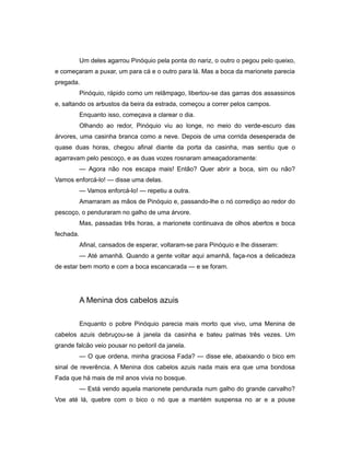 Um deles agarrou Pinóquio pela ponta do nariz, o outro o pegou pelo queixo,
e começaram a puxar, um para cá e o outro para lá. Mas a boca da marionete parecia
pregada.
Pinóquio, rápido como um relâmpago, libertou-se das garras dos assassinos
e, saltando os arbustos da beira da estrada, começou a correr pelos campos.
Enquanto isso, começava a clarear o dia.
Olhando ao redor, Pinóquio viu ao longe, no meio do verde-escuro das
árvores, uma casinha branca como a neve. Depois de uma corrida desesperada de
quase duas horas, chegou afinal diante da porta da casinha, mas sentiu que o
agarravam pelo pescoço, e as duas vozes rosnaram ameaçadoramente:
— Agora não nos escapa mais! Então? Quer abrir a boca, sim ou não?
Vamos enforcá-lo! — disse uma delas.
— Vamos enforcá-lo! — repetiu a outra.
Amarraram as mãos de Pinóquio e, passando-lhe o nó corrediço ao redor do
pescoço, o penduraram no galho de uma árvore.
Mas, passadas três horas, a marionete continuava de olhos abertos e boca
fechada.
Afinal, cansados de esperar, voltaram-se para Pinóquio e lhe disseram:
— Até amanhã. Quando a gente voltar aqui amanhã, faça-nos a delicadeza
de estar bem morto e com a boca escancarada — e se foram.
A Menina dos cabelos azuis
Enquanto o pobre Pinóquio parecia mais morto que vivo, uma Menina de
cabelos azuis debruçou-se à janela da casinha e bateu palmas três vezes. Um
grande falcão veio pousar no peitoril da janela.
— O que ordena, minha graciosa Fada? — disse ele, abaixando o bico em
sinal de reverência. A Menina dos cabelos azuis nada mais era que uma bondosa
Fada que há mais de mil anos vivia no bosque.
— Está vendo aquela marionete pendurada num galho do grande carvalho?
Voe até lá, quebre com o bico o nó que a mantém suspensa no ar e a pouse
 