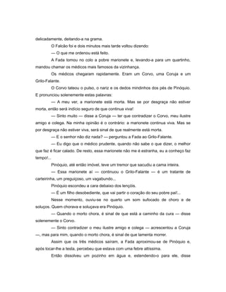 delicadamente, deitando-a na grama.
O Falcão foi e dois minutos mais tarde voltou dizendo:
— O que me ordenou está feito.
A Fada tomou no colo a pobre marionete e, levando-a para um quartinho,
mandou chamar os médicos mais famosos da vizinhança.
Os médicos chegaram rapidamente. Eram um Corvo, uma Coruja e um
Grilo-Falante.
O Corvo tateou o pulso, o nariz e os dedos mindinhos dos pés de Pinóquio.
E pronunciou solenemente estas palavras:
— A meu ver, a marionete está morta. Mas se por desgraça não estiver
morta, então será indício seguro de que continua viva!
— Sinto muito — disse a Coruja — ter que contradizer o Corvo, meu ilustre
amigo e colega. Na minha opinião é o contrário: a marionete continua viva. Mas se
por desgraça não estiver viva, será sinal de que realmente está morta.
— E o senhor não diz nada? — perguntou a Fada ao Grilo-Falante.
— Eu digo que o médico prudente, quando não sabe o que dizer, o melhor
que faz é ficar calado. De resto, essa marionete não me é estranha, eu a conheço faz
tempo!...
Pinóquio, até então imóvel, teve um tremor que sacudiu a cama inteira.
— Essa marionete aí — continuou o Grilo-Falante — é um tratante de
carteirinha, um preguiçoso, um vagabundo...
Pinóquio escondeu a cara debaixo dos lençóis.
— É um filho desobediente, que vai partir o coração do seu pobre pai!...
Nesse momento, ouviu-se no quarto um som sufocado de choro e de
soluços. Quem chorava e soluçava era Pinóquio.
— Quando o morto chora, é sinal de que está a caminho da cura — disse
solenemente o Corvo.
— Sinto contradizer o meu ilustre amigo e colega — acrescentou a Coruja
—, mas para mim, quando o morto chora, é sinal de que lamenta morrer.
Assim que os três médicos saíram, a Fada aproximou-se de Pinóquio e,
após tocar-lhe a testa, percebeu que estava com uma febre altíssima.
Então dissolveu um pozinho em água e, estendendo-o para ele, disse
 