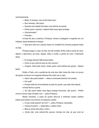 carinhosamente:
— Beba. É amargo, mas vai lhe fazer bem.
— Se é amargo, não quero.
— Quando tiver bebido lhe darei uma bolinha de açúcar.
— Antes quero o açúcar, e depois bebo essa água amarga...
— Você promete?
— Prometo...
A Fada lhe deu a bolinha e Pinóquio, tendo-a mastigado e engolido em um
instante, disse lambendo os beiços:
— Que bom seria se o açúcar fosse um remédio! Eu tomaria purgante todos
os dias.
Pinóquio pegou o copo na mão, de má vontade. Enfiou nele a ponta do nariz,
depois o aproximou da boca, depois voltou a enfiar a ponta do nariz. Finalmente
disse:
— É amarga demais! Não posso beber.
— Como é que você diz isso se nem provou?
— Imagino. Senti pelo cheiro. Antes quero outra bolinha de açúcar... Depois
bebo!
Então a Fada, com a paciência de uma boa mãe, botou-lhe mais um pouco
de açúcar na boca e em seguida ofereceu-lhe outra vez o copo.
— Assim não posso beber! — disse a marionete fazendo mil caretas.
— Por quê?
— Porque está me incomodando a porta do quarto, que está meio aberta.
A Fada fechou a porta.
— Eu não quero beber essa água amarga horrorosa, não quero!... Prefiro
morrer a tomar esse remédio ruim — gritou Pinóquio.
Nesse momento, a porta do quarto abriu-se e entraram quatro coelhos
pretos que traziam nos ombros um pequeno caixão.
— O que vocês querem de mim? — gritou Pinóquio, assustado.
— Viemos buscá-lo — respondeu o coelho maior.
— Mas eu ainda não estou morto!...
— Ainda não, mas sobram-lhe poucos minutos de vida, já que você se
 