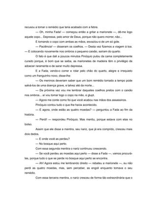 recusou a tomar o remédio que teria acabado com a febre.
— Oh, minha Fada! — começou então a gritar a marionete —, dê-me logo
aquele copo... Depressa, pelo amor de Deus, porque não quero morrer, não...
E tomando o copo com ambas as mãos, esvaziou-o de um só gole.
— Paciência! — disseram os coelhos. — Desta vez fizemos a viagem à toa.
— E colocando novamente nos ombros o pequeno caixão, saíram do quarto.
O fato é que dali a poucos minutos Pinóquio pulou da cama completamente
curado porque, é bom que se saiba, as marionetes de madeira têm o privilégio de
adoecer raramente e de sarar muito depressa.
E a Fada, vendo-o correr e rolar pelo chão do quarto, alegre e irrequieto
como um franguinho novo, disse-lhe:
— Os meninos deveriam saber que um bom remédio tomado a tempo pode
salvá-los de uma doença grave, e talvez até da morte...
— Da próxima vez vou me lembrar daqueles coelhos pretos com o caixão
nos ombros... aí vou tomar logo o copo na mão, e glupt.
— Agora me conte como foi que você acabou nas mãos dos assassinos.
Pinóquio contou tudo o que lhe havia acontecido.
— E agora, onde estão as quatro moedas? — perguntou a Fada ao fim da
história.
— Perdi! — respondeu Pinóquio. Mas mentiu, porque estava com elas no
bolso.
Assim que ele disse a mentira, seu nariz, que já era comprido, cresceu mais
dois dedos.
— E onde você as perdeu?
— No bosque aqui perto.
Com essa segunda mentira o nariz continuou crescendo.
— Se você perdeu as moedas aqui perto — disse a Fada —, vamos procurá-
las, porque tudo o que se perde no bosque aqui perto se encontra.
— Ah! Agora estou me lembrando direito — rebateu a marionete —, eu não
perdi as quatro moedas, mas, sem perceber, as engoli enquanto tomava o seu
remédio.
Com essa terceira mentira, o nariz cresceu de forma tão extraordinária que o
 