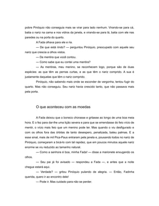 pobre Pinóquio não conseguia mais se virar para lado nenhum. Virando-se para cá,
batia o nariz na cama e nos vidros da janela, e virando-se para lá, batia com ele nas
paredes ou na porta do quarto.
A Fada olhava para ele e ria.
— De que está rindo? — perguntou Pinóquio, preocupado com aquele seu
nariz que crescia a olhos vistos.
— Da mentira que você contou.
— Como sabe que eu contei uma mentira?
— As mentiras, meu menino, se reconhecem logo, porque são de duas
espécies: as que têm as pernas curtas, e as que têm o nariz comprido. A sua é
justamente daquelas que têm o nariz comprido.
Pinóquio, não sabendo mais onde se esconder de vergonha, tentou fugir do
quarto. Mas não conseguiu. Seu nariz havia crescido tanto, que não passava mais
pela porta.
O que aconteceu com as moedas
A Fada deixou que o boneco chorasse e gritasse ao longo de uma boa meia
hora. E o fez para dar-lhe uma lição severa e para que se emendasse do feio vício de
mentir, o vício mais feio que um menino pode ter. Mas quando o viu desfigurado e
com os olhos fora das órbitas de tanto desespero, penalizada, bateu palmas. E a
esse sinal, mais de mil Pica-Paus entraram pela janela e, pousando todos no nariz de
Pinóquio, começaram a bicá-lo com tal rapidez, que em poucos minutos aquele nariz
enorme se viu reduzido ao tamanho natural.
— Como a senhora é boa, minha Fada! — disse a marionete enxugando os
olhos.
— Seu pai já foi avisado — respondeu a Fada —, e antes que a noite
chegue estará aqui.
— Verdade? — gritou Pinóquio pulando de alegria. — Então, Fadinha
querida, quero ir ao encontro dele!
— Pode ir. Mas cuidado para não se perder.
 