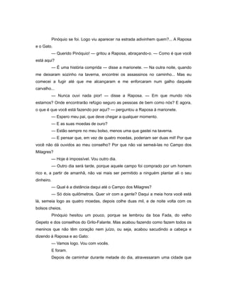 Pinóquio se foi. Logo viu aparecer na estrada adivinhem quem?... A Raposa
e o Gato.
— Querido Pinóquio! — gritou a Raposa, abraçando-o. — Como é que você
está aqui?
— É uma história comprida — disse a marionete. — Na outra noite, quando
me deixaram sozinho na taverna, encontrei os assassinos no caminho... Mas eu
comecei a fugir até que me alcançaram e me enforcaram num galho daquele
carvalho...
— Nunca ouvi nada pior! — disse a Raposa. — Em que mundo nós
estamos? Onde encontrarão refúgio seguro as pessoas de bem como nós? E agora,
o que é que você está fazendo por aqui? — perguntou a Raposa à marionete.
— Espero meu pai, que deve chegar a qualquer momento.
— E as suas moedas de ouro?
— Estão sempre no meu bolso, menos uma que gastei na taverna.
— E pensar que, em vez de quatro moedas, poderiam ser duas mil! Por que
você não dá ouvidos ao meu conselho? Por que não vai semeá-las no Campo dos
Milagres?
— Hoje é impossível. Vou outro dia.
— Outro dia será tarde, porque aquele campo foi comprado por um homem
rico e, a partir de amanhã, não vai mais ser permitido a ninguém plantar ali o seu
dinheiro.
— Qual é a distância daqui até o Campo dos Milagres?
— Só dois quilômetros. Quer vir com a gente? Daqui a meia hora você está
lá, semeia logo as quatro moedas, depois colhe duas mil, e de noite volta com os
bolsos cheios.
Pinóquio hesitou um pouco, porque se lembrou da boa Fada, do velho
Gepeto e dos conselhos do Grilo-Falante. Mas acabou fazendo como fazem todos os
meninos que não têm coração nem juízo, ou seja, acabou sacudindo a cabeça e
dizendo à Raposa e ao Gato:
— Vamos logo. Vou com vocês.
E foram.
Depois de caminhar durante metade do dia, atravessaram uma cidade que
 