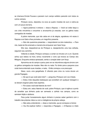 se chamava Enrola-Trouxas e pararam num campo solitário parecido com todos os
outros campos.
Pinóquio cavou, depositou na cova as quatro moedas de ouro e cobriu-as
com um pouco de terra.
— Agora podemos ir embora — disse a Raposa. — Você vai voltar daqui a
uns vinte minutinhos e encontrar a arvorezinha já crescida, com os galhos todos
carregados de moedas.
A pobre marionete, que não cabia em si de alegria, agradeceu mil vezes à
Raposa e ao Gato e lhes prometeu um magnífico presente.
— Nós não queremos presentes — responderam os dois malandros. — Para
nós, basta ter-lhe ensinado a maneira de enriquecer sem fazer força.
Dito isso, despediram-se de Pinóquio e, desejando-lhe uma boa colheita,
seguiram seu caminho.
Voltando à cidade, Pinóquio começou a contar os minutos um a um. Quando
achou que estava na hora, tomou novamente o rumo que levava ao Campo dos
Milagres. Enquanto andava apressado, sentia o coração bater com força.
Aproximou-se do campo e parou para ver se vislumbrava alguma árvore com
os galhos carregados de moedas. Mas não viu nada. Foi direto para a pequena cova
onde havia enterrado suas moedas, e nada... Então começou a se preocupar.
Nisso, ouviu uma gargalhada. E olhando para cima viu numa árvore um
grande Papagaio.
— De que é que você está rindo? — perguntou Pinóquio com voz irritada.
— Estou rindo daqueles basbaques que acreditam em qualquer bobagem e
se deixam enganar pelos mais espertos.
— Por acaso você está falando de mim?
— Estou sim, estou falando de você, pobre Pinóquio, que é ingênuo a ponto
de acreditar que dinheiro pode ser semeado e colhido nos campos, como se
semeiam feijão e abóbora.
Para juntar honestamente algum dinheiro é preciso saber ganhá-lo com o
trabalho das próprias mãos ou com a inteligência da própria cabeça.
— Não estou entendendo — disse a marionete, que já começava a tremer.
— Vou lhe explicar melhor — respondeu o Papagaio. — A Raposa e o Gato
 