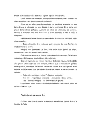 tiraram as moedas de baixo da terra, e fugiram rápidos como o vento.
Então, tomado de desespero, Pinóquio voltou correndo para a cidade e foi
direto ao tribunal para denunciar os dois malandros.
O juiz era um velho macacão respeitável por sua idade avançada, por sua
barba branca e sobretudo por seus óculos de ouro, sem lentes. Ele o ouviu com
grande benevolência, participou vivamente do relato, se enterneceu, se comoveu.
Quando a marionete não teve mais nada a dizer, estendeu a mão e tocou a
campainha.
Imediatamente apareceram dois cães mastins. Apontando a marionete, o juiz
disse para eles:
— Esse pobre-diabo teve roubadas quatro moedas de ouro. Ponham-no
imediatamente na cadeia.
Pinóquio ficou petrificado. Os cães, para evitar inúteis perdas de tempo,
taparam-lhe a boca e o levaram para o xilindró.
E ali teve que permanecer durante quatro longuíssimos meses. Teria ficado
mais ainda, não houvesse acontecido um fato muito feliz.
O jovem Imperador que reinava na cidade de Enrola-Trouxas, tendo obtido
uma grande vitória sobre os seus inimigos, ordenou que se realizassem grandes
festas públicas, com fogos de artifício, corridas de cavalos e de velocípedes, e em
sinal de extrema alegria quis que fossem abertas as cadeias e libertados todos os
gatunos.
— Eu também quero sair — disse Pinóquio ao carcereiro.
— Você não — respondeu o carcereiro —, porque não é dessa turma...
— Mas — replicou Pinóquio — eu também sou um gatuno.
O carcereiro, então, tirando o boné respeitosamente, abriu-lhe as portas da
cadeia e deixou-o fugir.
Pinóquio vai para uma ilha
Pinóquio saiu logo da cidade e retomou a estrada que deveria levá-lo à
Casinha da Fada.
 