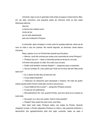 Correndo, logo viu-se no gramado onde antes se erguia a Casa branca. Mas,
em vez dela, encontrou uma pequena pedra de mármore onde se liam estas
dolorosas palavras:
Aqui jaz
a menina dos cabelos azuis
morta de dor
por ter sido abandonada
pelo seu irmãozinho Pinóquio
A marionete, após conseguir a muito custo ler aquelas palavras, atirou-se de
cara no chão e caiu em prantos. Na manhã seguinte, ao alvorecer, ainda estava
chorando.
Nisso, passou no ar um Pombo bem grande que lhe gritou:
— Menino, você não conhece por acaso uma marionete de nome Pinóquio?
— Pinóquio sou eu! — disse a marionete pondo-se de pé em um pulo.
O Pombo veio pousar no chão. Era maior que um peru.
— Então você também conhece Gepeto? — perguntou para a marionete.
— Ora se conheço! É o meu pobre pai! Você vai me levar até ele? Mas ainda
está vivo?
— Eu o deixei há três dias na beira do mar.
— O que estava fazendo?
— Fabricava um barquinho para atravessar o Oceano. Há mais de quatro
meses aquele pobre homem anda pelo mundo à sua procura.
— A que distância fica a praia? — perguntou Pinóquio ansioso.
— A mais de mil quilômetros.
— Mil quilômetros? Ah, meu querido Pombo, que bom seria se eu tivesse as
suas asas.
— Se quiser, eu o levo nas costas. Você é muito pesado?
— Pesado? Que nada! Sou leve como uma folha.
Sem dizer mais nada, Pinóquio saltou nas costas do Pombo. Quando
chegaram à praia, o Pombo depositou Pinóquio no chão e, não querendo enfrentar o
desconforto dos agradecimentos pela boa ação cumprida, bateu as asas e
 