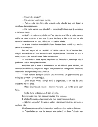 — E quem é o seu pai?
— É o pai mais bonzinho do mundo.
— Pois a esta hora terá sido engolido pelo tubarão que veio trazer a
desolação às nossas águas.
— E é muito grande esse tubarão? — perguntou Pinóquio, que já começava
a tremer de medo.
— Se é!... — replicou o golfinho. — Para você ter uma idéia, é maior que um
prédio de cinco andares, e tem uma bocarra tão larga e tão funda que por ela
passaria tranqüilamente um trem inteiro com locomotiva e tudo.
— Nossa! — gritou assustado Pinóquio. Depois disse: — Até logo, senhor
peixe. Muito obrigado.
Dito isso, seguiu por um caminho com passos rápidos. Depois de meia hora,
chegou a uma cidade. As ruas estavam cheias de pessoas que corriam de um lado a
outro cuidando dos seus afazeres. Todos trabalhavam.
— Já vi tudo — disse aquele preguiçoso do Pinóquio —, este lugar não é
para mim! Eu não nasci para trabalhar!
Enquanto isso, a fome o atormentava. Só lhe restava pedir trabalho, ou
esmolar uma moeda ou um pedaço de pão. Um pedreiro que carregava no ombro um
cesto cheio de argamassa passou pela rua.
— Bom homem, daria por caridade uma moedinha a um pobre menino que
boceja de apetite? — pediu Pinóquio.
— Com prazer. Venha comigo levar a argamassa, e em vez de uma
moedinha lhe dou cinco.
— Mas a argamassa é pesada — replicou Pinóquio —, e eu não quero fazer
força.
— Então divirta-se bocejando. E bom proveito.
Em menos de meia hora passaram outras vinte pessoas.
E a todas Pinóquio pediu uma esmola, mas todas lhe responderam:
— Não tem vergonha? Em vez de vadiar, vá procurar trabalho e aprender a
ganhar o pão!
Afinal passou uma mulherzinha amável, que levava dois cântaros de água.
— Posso beber um gole de água do seu cântaro? — disse Pinóquio, que
 
