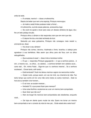 ardia de sede.
— À vontade, menino! — disse a mulherzinha.
Depois de beber que nem uma esponja, Pinóquio resmungou:
— Já matei a sede! Antes pudesse matar a fome!...
A mulherzinha, ouvindo essas palavras, acrescentou logo:
— Se você me ajudar a levar para casa um desses cântaros de água, dou-
lhe um belo pedaço de pão.
Pinóquio olhou o cântaro e não respondeu nem que sim nem que não.
— E depois lhe dou uma bala recheada de licor.
Seduzido por essa guloseima, Pinóquio não conseguiu mais resistir e,
animando-se, disse:
— Vou levar o seu cântaro!
Pinóquio não comeu; devorou. Acalmada a fome, levantou a cabeça para
agradecer à sua benfeitora. Mas assim que olhou para ela ficou com os olhos
esbugalhados.
— Que surpresa é essa! — disse rindo a bondosa mulher.
— É que — respondeu Pinóquio gaguejando — é que a senhora parece... é
sim, a mesma voz... os olhos... os cabelos... a senhora também tem cabelos azuis...
como ela!... Oh, minha Fada!... Diga-me que é a senhora mesma!... Se a senhora
soubesse!... Chorei tanto, sofri tanto!...
— Está lembrado? Você me deixou menina e agora me reencontra mulher.
— Gostei muito, porque assim, em vez de irmã, vou chamá-la de mãe. Faz
tanto tempo que sonho em ter uma mãe como todos os outros meninos!... Está na
hora de eu também virar homem...
— E vai virar, se souber merecer...
— Verdade? E o que posso fazer para merecer?
— Uma coisa facílima: acostumar-se a ser um menino bem-comportado.
— Quer dizer que não sou?
— Nem de longe! Os meninos bem-comportados são obedientes, enquanto
você...
— De hoje em diante quero mudar de vida. Quero me tornar um menino
bem-comportado e ser o consolo da vida do meu pai... Onde estará ele a esta hora?
 