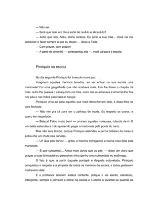 — Não sei.
— Será que terei um dia a sorte de revê-lo e abraçá-lo?
— Acho que sim. Aliás, tenho certeza. Eu serei a sua mãe... Você vai me
obedecer e fazer sempre o que eu disser — disse a Fada.
— Com prazer, com prazer!
— A partir de amanhã — acrescentou ela —, você vai para a escola.
Pinóquio na escola
No dia seguinte Pinóquio foi à escola municipal.
Imaginem aqueles meninos levados, ao ver entrar na sua escola uma
marionete! Foi uma gargalhada que não acabava mais. Um lhe tirava o chapéu da
mão, outro lhe puxava o casaquinho por trás, outro até se arriscava a amarrar-lhe fios
nos pés e nas mãos para fazê-lo dançar.
Pinóquio virou-se para aqueles que mais debochavam dele, e disse-lhes de
cara fechada:
— Não vim pra cá para ser o palhaço de vocês. Eu respeito os outros, e
quero ser respeitado.
— Beleza! Falou muito bem! — urraram aqueles moleques, rolando de rir. E
um deles estendeu a mão querendo pegar a marionete pela ponta do nariz.
Mas não teve tempo, porque Pinóquio estendeu a perna debaixo da mesa e
soltou-lhe um chute nas canelas.
— Ui! Que pés duros! — gritou o menino esfregando a marca roxa feita pela
marionete.
— E que cotovelos!... Ainda mais duros que os pés! — disse um outro que
graças a suas brincadeiras grosseiras tinha ganho uma cotovelada no estômago.
O fato é que, a partir daquele pontapé e daquela cotovelada, Pinóquio
conquistou o respeito e a simpatia de todos os meninos da escola, e todos gostavam
muitíssimo dele.
E o professor também estava contente, porque o via atento, estudioso,
inteligente, sempre o primeiro a entrar na escola e o último a levantar-se quando as
 