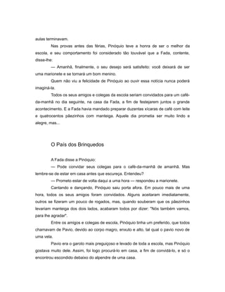 aulas terminavam.
Nas provas antes das férias, Pinóquio teve a honra de ser o melhor da
escola, e seu comportamento foi considerado tão louvável que a Fada, contente,
disse-lhe:
— Amanhã, finalmente, o seu desejo será satisfeito: você deixará de ser
uma marionete e se tornará um bom menino.
Quem não viu a felicidade de Pinóquio ao ouvir essa notícia nunca poderá
imaginá-la.
Todos os seus amigos e colegas da escola seriam convidados para um café-
da-manhã no dia seguinte, na casa da Fada, a fim de festejarem juntos o grande
acontecimento. E a Fada havia mandado preparar duzentas xícaras de café com leite
e quatrocentos pãezinhos com manteiga. Aquele dia prometia ser muito lindo e
alegre, mas...
O País dos Brinquedos
A Fada disse a Pinóquio:
— Pode convidar seus colegas para o café-da-manhã de amanhã. Mas
lembre-se de estar em casa antes que escureça. Entendeu?
— Prometo estar de volta daqui a uma hora — respondeu a marionete.
Cantando e dançando, Pinóquio saiu porta afora. Em pouco mais de uma
hora, todos os seus amigos foram convidados. Alguns aceitaram imediatamente,
outros se fizeram um pouco de rogados, mas, quando souberam que os pãezinhos
levariam manteiga dos dois lados, acabaram todos por dizer: "Nós também vamos,
para lhe agradar".
Entre os amigos e colegas de escola, Pinóquio tinha um preferido, que todos
chamavam de Pavio, devido ao corpo magro, enxuto e alto, tal qual o pavio novo de
uma vela.
Pavio era o garoto mais preguiçoso e levado de toda a escola, mas Pinóquio
gostava muito dele. Assim, foi logo procurá-lo em casa, a fim de convidá-lo, e só o
encontrou escondido debaixo do alpendre de uma casa.
 