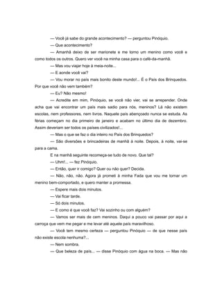 — Você já sabe do grande acontecimento? — perguntou Pinóquio.
— Que acontecimento?
— Amanhã deixo de ser marionete e me torno um menino como você e
como todos os outros. Quero ver você na minha casa para o café-da-manhã.
— Mas vou viajar hoje à meia-noite...
— E aonde você vai?
— Vou morar no país mais bonito deste mundo!... É o País dos Brinquedos.
Por que você não vem também?
— Eu? Não mesmo!
— Acredite em mim, Pinóquio, se você não vier, vai se arrepender. Onde
acha que vai encontrar um país mais sadio para nós, meninos? Lá não existem
escolas, nem professores, nem livros. Naquele país abençoado nunca se estuda. As
férias começam no dia primeiro de janeiro e acabam no último dia de dezembro.
Assim deveriam ser todos os países civilizados!...
— Mas o que se faz o dia inteiro no País dos Brinquedos?
— São diversões e brincadeiras de manhã à noite. Depois, à noite, vai-se
para a cama.
E na manhã seguinte recomeça-se tudo de novo. Que tal?
— Uhm!... — fez Pinóquio.
— Então, quer ir comigo? Quer ou não quer? Decida.
— Não, não, não. Agora já prometi à minha Fada que vou me tornar um
menino bem-comportado, e quero manter a promessa.
— Espere mais dois minutos.
— Vai ficar tarde.
— Só dois minutos.
— E como é que você faz? Vai sozinho ou com alguém?
— Vamos ser mais de cem meninos. Daqui a pouco vai passar por aqui a
carroça que vem me pegar e me levar até aquele país maravilhoso.
— Você tem mesmo certeza — perguntou Pinóquio — de que nesse país
não existe escola nenhuma?...
— Nem sombra.
— Que beleza de país... — disse Pinóquio com água na boca. — Mas não
 