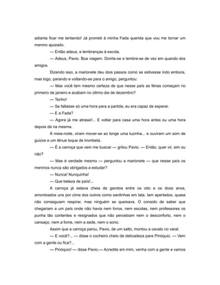 adianta ficar me tentando! Já prometi à minha Fada querida que vou me tornar um
menino ajuizado.
— Então adeus, e lembranças à escola.
— Adeus, Pavio. Boa viagem. Divirta-se e lembre-se de vez em quando dos
amigos.
Dizendo isso, a marionete deu dois passos como se estivesse indo embora,
mas logo, parando e voltando-se para o amigo, perguntou:
— Mas você tem mesmo certeza de que nesse país as férias começam no
primeiro de janeiro e acabam no último dia de dezembro?
— Tenho!
— Se faltasse só uma hora para a partida, eu era capaz de esperar.
— E a Fada?
— Agora já me atrasei!... E voltar para casa uma hora antes ou uma hora
depois dá na mesma.
À meia-noite, viram mover-se ao longe uma luzinha... e ouviram um som de
guizos e um tênue toque de trombeta.
— É a carroça que vem me buscar — gritou Pavio. — Então, quer vir, sim ou
não?
— Mas é verdade mesmo — perguntou a marionete — que nesse país os
meninos nunca são obrigados a estudar?
— Nunca! Nunquinha!
— Que beleza de país!...
A carroça já estava cheia de garotos entre os oito e os doze anos,
amontoados uns por cima dos outros como sardinhas em lata. Iam apertados, quase
não conseguiam respirar, mas ninguém se queixava. O consolo de saber que
chegariam a um país onde não havia nem livros, nem escolas, nem professores os
punha tão contentes e resignados que não percebiam nem o desconforto, nem o
cansaço, nem a fome, nem a sede, nem o sono.
Assim que a carroça parou, Pavio, de um salto, montou a cavalo no varal.
— E você?... — disse o cocheiro cheio de delicadeza para Pinóquio. — Vem
com a gente ou fica?...
— Pinóquio! — disse Pavio.— Acredite em mim, venha com a gente e vamos
 