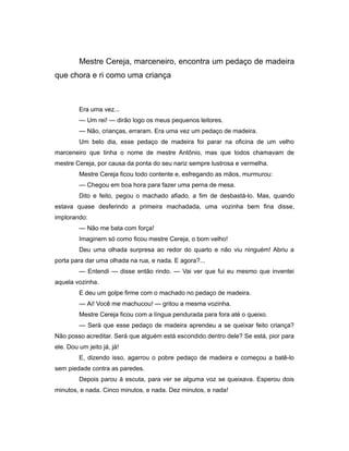 Mestre Cereja, marceneiro, encontra um pedaço de madeira
que chora e ri como uma criança
Era uma vez...
— Um rei! — dirão logo os meus pequenos leitores.
— Não, crianças, erraram. Era uma vez um pedaço de madeira.
Um belo dia, esse pedaço de madeira foi parar na oficina de um velho
marceneiro que tinha o nome de mestre Antônio, mas que todos chamavam de
mestre Cereja, por causa da ponta do seu nariz sempre lustrosa e vermelha.
Mestre Cereja ficou todo contente e, esfregando as mãos, murmurou:
— Chegou em boa hora para fazer uma perna de mesa.
Dito e feito, pegou o machado afiado, a fim de desbastá-lo. Mas, quando
estava quase desferindo a primeira machadada, uma vozinha bem fina disse,
implorando:
— Não me bata com força!
Imaginem só como ficou mestre Cereja, o bom velho!
Deu uma olhada surpresa ao redor do quarto e não viu ninguém! Abriu a
porta para dar uma olhada na rua, e nada. E agora?...
— Entendi — disse então rindo. — Vai ver que fui eu mesmo que inventei
aquela vozinha.
E deu um golpe firme com o machado no pedaço de madeira.
— Ai! Você me machucou! — gritou a mesma vozinha.
Mestre Cereja ficou com a língua pendurada para fora até o queixo.
— Será que esse pedaço de madeira aprendeu a se queixar feito criança?
Não posso acreditar. Será que alguém está escondido dentro dele? Se está, pior para
ele. Dou um jeito já, já!
E, dizendo isso, agarrou o pobre pedaço de madeira e começou a batê-lo
sem piedade contra as paredes.
Depois parou à escuta, para ver se alguma voz se queixava. Esperou dois
minutos, e nada. Cinco minutos, e nada. Dez minutos, e nada!
 