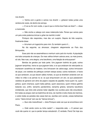 nos divertir.
— Venha com a gente e vamos nos divertir — gritaram todas juntas uma
centena de vozes, de dentro da carroça.
— E se eu for com vocês, o que é que a minha boa Fada vai dizer? — disse
a marionete.
— Não encha a cabeça com essa melancolia toda. Pense que vamos para
um país onde podemos brincar e gritar da manhã à noite!
Pinóquio não respondeu, mas deu um suspiro. Depois de três suspiros,
finalmente disse:
— Arrumem um lugarzinho para mim. Eu também quero ir!...
No dia seguinte, ao alvorecer, chegaram alegremente ao País dos
Brinquedos.
Esse país não se assemelhava a nenhum outro país do mundo. A população
era toda composta de crianças. Os mais velhos tinham catorze anos, os mais jovens,
só oito. Nas ruas, uma alegria, uma barulheira, uma falação de enlouquecer!
Bandos de garotos por toda parte. Uns jogavam bolinha de gude, outros
jogavam tampinhas, havia os que jogavam bola, e os que andavam de velocípede ou
montavam cavalinhos de madeira. Uns brincavam de cabra-cega, outros brincavam
de pique, uns vestidos de palhaços comiam estopa acesa, outros recitavam, e havia
os que cantavam, os que davam saltos mortais, os que se divertiam andando com as
mãos no chão e as pernas no ar, os que empurravam um aro, os que passeavam
vestidos de general com elmo de papel e espada de papelão; havia quem ria, quem
gritava, quem chamava, quem batia palmas, quem assoviava, quem imitava galinha
botando ovo, enfim, tamanho pandemônio, tamanha gritaria, tamanha barulheira
endiabrada, que teria sido preciso botar algodão nos ouvidos para não ensurdecer.
Em todas as praças viam-se teatrinhos de lona, da manhã à noite cheios de meninos,
e sobre todas as paredes das casas liam-se, escritas com carvão, coisas belíssimas
como: “Vamo brincá” (em vez de “Vamos brincar”).
— Que vida maravilhosa! — dizia Pinóquio cada vez que se encontrava com
Pavio.
— Está vendo como eu tinha razão? — respondia este. — E pensar que
você não queria vir, que ia perder tempo estudando!...É verdade, Pavio! Se hoje sou
 