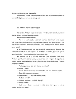 um menino realmente feliz, devo a você.
Cinco meses haviam transcorrido nessa bela farra, quando uma manhã, ao
acordar, Pinóquio teve uma péssima surpresa.
As orelhas novas de Pinóquio
Ao acordar, Pinóquio coçou a cabeça e percebeu, com espanto, que suas
orelhas haviam crescido mais de um palmo.
Então começou a se lamentar:
— Ah! Se eu não fosse tão desalmado não teria abandonado nunca aquela
boa Fada, que gostava de mim como uma mãe e que tinha feito tanto por mim!... E a
esta hora eu não seria mais uma marionete... Teria me tornado um menino direito,
como tantos!
E fez o gesto de querer sair. Mas, chegando diante da porta, lembrou que
tinha orelhas de burro e, com vergonha de mostrá-las em público, pegou um grande
gorro de algodão e puxou-o até debaixo da ponta do nariz.
Em seguida saiu e foi procurar Pavio em casa. Imaginem como ficou
Pinóquio quando, entrando no quarto, viu seu amigo com um gorro de algodão na
cabeça que lhe descia até abaixo do nariz. Fingindo não ter percebido nada, Pinóquio
perguntou sorrindo:
— Pavio, alguma vez você teve doença de orelhas?
— Nunca! E você?
— Nunca! Porém, desde hoje de manhã estou com uma dor numa orelha...
— Eu também estou com essa dor.
— Você também?... E qual é a orelha que dói?
— As duas. E você?
— As duas. Será que é a mesma doença?
— Receio que sim.
— Muito bem — disse a marionete —, então vamos tirar o gorro os dois ao
mesmo tempo. Você aceita?
 