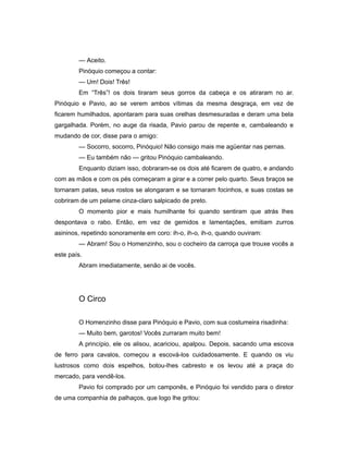 — Aceito.
Pinóquio começou a contar:
— Um! Dois! Três!
Em “Três”! os dois tiraram seus gorros da cabeça e os atiraram no ar.
Pinóquio e Pavio, ao se verem ambos vítimas da mesma desgraça, em vez de
ficarem humilhados, apontaram para suas orelhas desmesuradas e deram uma bela
gargalhada. Porém, no auge da risada, Pavio parou de repente e, cambaleando e
mudando de cor, disse para o amigo:
— Socorro, socorro, Pinóquio! Não consigo mais me agüentar nas pernas.
— Eu também não — gritou Pinóquio cambaleando.
Enquanto diziam isso, dobraram-se os dois até ficarem de quatro, e andando
com as mãos e com os pés começaram a girar e a correr pelo quarto. Seus braços se
tornaram patas, seus rostos se alongaram e se tornaram focinhos, e suas costas se
cobriram de um pelame cinza-claro salpicado de preto.
O momento pior e mais humilhante foi quando sentiram que atrás lhes
despontava o rabo. Então, em vez de gemidos e lamentações, emitiam zurros
asininos, repetindo sonoramente em coro: ih-o, ih-o, ih-o, quando ouviram:
— Abram! Sou o Homenzinho, sou o cocheiro da carroça que trouxe vocês a
este país.
Abram imediatamente, senão ai de vocês.
O Circo
O Homenzinho disse para Pinóquio e Pavio, com sua costumeira risadinha:
— Muito bem, garotos! Vocês zurraram muito bem!
A princípio, ele os alisou, acariciou, apalpou. Depois, sacando uma escova
de ferro para cavalos, começou a escová-los cuidadosamente. E quando os viu
lustrosos como dois espelhos, botou-lhes cabresto e os levou até a praça do
mercado, para vendê-los.
Pavio foi comprado por um camponês, e Pinóquio foi vendido para o diretor
de uma companhia de palhaços, que logo lhe gritou:
 