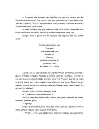 — Por acaso está achando, meu lindo burrinho, que só o comprei para lhe
dar de beber e de comer? Eu o comprei para você trabalhar e me fazer ganhar muito.
Você vai comigo ao Circo e lá vou ensiná-lo a pular por dentro dos aros e a dançar a
valsa levantado nas patas de trás.
O pobre Pinóquio teve que aprender todas essas coisas lindíssimas. Mas
foram necessários três meses de aulas e muitas chicotadas de tirar o pêlo.
Chegou afinal o grande dia. Os cartazes nas esquinas das ruas diziam
assim:
Grande espetáculo de gala
Esta noite
será apresentado pela
primeira vez
o famoso
BURRINHO PINÓQUIO
conhecido como
A ESTRELA DA DANÇA
Aquela noite, as arquibancadas do Circo fervilhavam de meninos, meninas e
jovens de todas as idades. Acabada a primeira parte do espetáculo, o diretor da
companhia, com muita solenidade, anunciou o burrinho Pinóquio. Quando ele surgiu
na arena, estava com rédeas novas de couro lustroso, uma grande faixa de ouro e
prata ao redor da barriga, e a cauda trançada com fitas carmesim e azul-celeste. Era
um burrinho adorável!
O diretor, voltando-se para Pinóquio, disse:
— Cumprimente o respeitável público!
Pinóquio, obediente, dobrou até o chão os dois joelhos da frente, e o diretor,
estalando o chicote, gritou:
— A passo!
Então o burrinho se levantou nas quatro patas e começou a girar ao redor da
arena, sempre a passo. Dali a pouco o diretor gritou:
— A trote! — e Pinóquio, obediente ao comando, mudou o passo para trote.
 