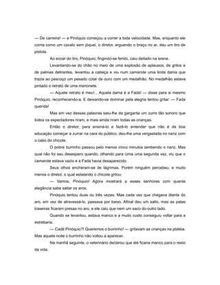 — De carreira! — e Pinóquio começou a correr a toda velocidade. Mas, enquanto ele
corria como um cavalo sem jóquei, o diretor, erguendo o braço no ar, deu um tiro de
pistola.
Ao ecoar do tiro, Pinóquio, fingindo-se ferido, caiu deitado na arena.
Levantando-se do chão no meio de uma explosão de aplausos, de gritos e
de palmas delirantes, levantou a cabeça e viu num camarote uma linda dama que
trazia ao pescoço um pesado colar de ouro com um medalhão. No medalhão estava
pintado o retrato de uma marionete.
— Aquele retrato é meu!... Aquela dama é a Fada! — disse para si mesmo
Pinóquio, reconhecendo-a. E deixando-se dominar pela alegria tentou gritar: — Fada
querida!
Mas em vez dessas palavras saiu-lhe da garganta um zurro tão sonoro que
todos os espectadores riram, e mais ainda riram todas as crianças.
Então o diretor, para ensiná-lo e fazê-lo entender que não é de boa
educação começar a zurrar na cara do público, deu-lhe uma vergastada no nariz com
o cabo do chicote.
O pobre burrinho passou pelo menos cinco minutos lambendo o nariz. Mas
qual não foi seu desespero quando, olhando para cima uma segunda vez, viu que o
camarote estava vazio e a Fada havia desaparecido.
Seus olhos encheram-se de lágrimas. Porém ninguém percebeu, e muito
menos o diretor, o qual estalando o chicote gritou:
— Vamos, Pinóquio! Agora mostrará a esses senhores com quanta
elegância sabe saltar os aros.
Pinóquio tentou duas ou três vezes. Mas cada vez que chegava diante do
aro, em vez de atravessá-lo, passava por baixo. Afinal deu um salto, mas as patas
traseiras ficaram presas no aro, e ele caiu que nem um saco do outro lado.
Quando se levantou, estava manco e a muito custo conseguiu voltar para a
estrebaria.
— Cadê Pinóquio?! Queremos o burrinho! — gritavam as crianças na platéia.
Mas aquela noite o burrinho não voltou a aparecer.
Na manhã seguinte, o veterinário declarou que ele ficaria manco para o resto
da vida.
 