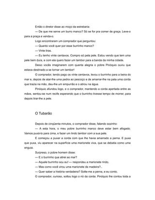 Então o diretor disse ao moço da estrebaria:
— De que me serve um burro manco? Só se for pra comer de graça. Leve-o
para a praça e venda-o.
Logo encontraram um comprador que perguntou:
— Quanto você quer por esse burrinho manco?
— Vinte liras.
— Eu tenho vinte centavos. Compro só pela pele. Estou vendo que tem uma
pele bem dura, e com ela quero fazer um tambor para a banda da minha cidade.
Deixo vocês imaginarem com quanta alegria o pobre Pinóquio ouviu que
estava destinado a se tornar um tambor!
O comprador, tendo pago os vinte centavos, levou o burrinho para a beira do
mar e, depois de atar-lhe uma pedra ao pescoço e de amarrar-lhe na pata uma corda
que trazia na mão, deu-lhe um empurrão e o atirou na água.
Pinóquio afundou logo, e o comprador, mantendo a corda apertada entre as
mãos, sentou-se num recife esperando que o burrinho tivesse tempo de morrer, para
depois tirar-lhe a pele.
O Tubarão
Depois de cinqüenta minutos, o comprador disse, falando sozinho:
— A esta hora, o meu pobre burrinho manco deve estar bem afogado.
Vamos puxá-lo para cima, e fazer um lindo tambor com a sua pele.
E começou a puxar a corda com que lhe havia amarrado a perna. E puxa
que puxa, viu aparecer na superfície uma marionete viva, que se debatia como uma
enguia.
Surpreso, o pobre homem disse:
— E o burrinho que atirei ao mar?
— Aquele burrinho sou eu! — respondeu a marionete rindo.
— Mas como você virou uma marionete de madeira?..
— Quer saber a história verdadeira? Solte-me a perna, e eu conto.
O comprador, curioso, soltou logo o nó da corda. Pinóquio lhe contou toda a
 