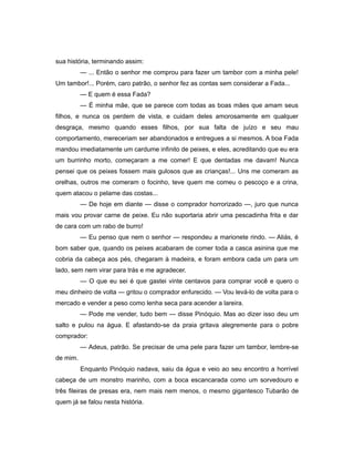sua história, terminando assim:
— ... Então o senhor me comprou para fazer um tambor com a minha pele!
Um tambor!... Porém, caro patrão, o senhor fez as contas sem considerar a Fada...
— E quem é essa Fada?
— É minha mãe, que se parece com todas as boas mães que amam seus
filhos, e nunca os perdem de vista, e cuidam deles amorosamente em qualquer
desgraça, mesmo quando esses filhos, por sua falta de juízo e seu mau
comportamento, mereceriam ser abandonados e entregues a si mesmos. A boa Fada
mandou imediatamente um cardume infinito de peixes, e eles, acreditando que eu era
um burrinho morto, começaram a me comer! E que dentadas me davam! Nunca
pensei que os peixes fossem mais gulosos que as crianças!... Uns me comeram as
orelhas, outros me comeram o focinho, teve quem me comeu o pescoço e a crina,
quem atacou o pelame das costas...
— De hoje em diante — disse o comprador horrorizado —, juro que nunca
mais vou provar carne de peixe. Eu não suportaria abrir uma pescadinha frita e dar
de cara com um rabo de burro!
— Eu penso que nem o senhor — respondeu a marionete rindo. — Aliás, é
bom saber que, quando os peixes acabaram de comer toda a casca asinina que me
cobria da cabeça aos pés, chegaram à madeira, e foram embora cada um para um
lado, sem nem virar para trás e me agradecer.
— O que eu sei é que gastei vinte centavos para comprar você e quero o
meu dinheiro de volta — gritou o comprador enfurecido. — Vou levá-lo de volta para o
mercado e vender a peso como lenha seca para acender a lareira.
— Pode me vender, tudo bem — disse Pinóquio. Mas ao dizer isso deu um
salto e pulou na água. E afastando-se da praia gritava alegremente para o pobre
comprador:
— Adeus, patrão. Se precisar de uma pele para fazer um tambor, lembre-se
de mim.
Enquanto Pinóquio nadava, saiu da água e veio ao seu encontro a horrível
cabeça de um monstro marinho, com a boca escancarada como um sorvedouro e
três fileiras de presas era, nem mais nem menos, o mesmo gigantesco Tubarão de
quem já se falou nesta história.
 