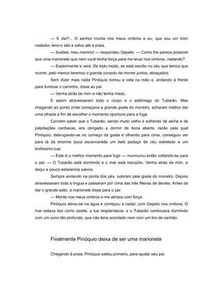 — E daí?... O senhor monta nos meus ombros e eu, que sou um bom
nadador, levo-o são e salvo até a praia.
— Ilusões, meu menino! — respondeu Gepeto. — Como lhe parece possível
que uma marionete que nem você tenha força para me levar nos ombros, nadando?
— Experimente e verá. De todo modo, se está escrito no céu que temos que
morrer, pelo menos teremos o grande consolo de morrer juntos, abraçados.
Sem dizer mais nada Pinóquio tomou a vela na mão e, andando à frente
para iluminar o caminho, disse ao pai:
— Venha atrás de mim e não tenha medo.
E assim atravessaram todo o corpo e o estômago do Tubarão. Mas
chegando ao ponto onde começava a grande goela do monstro, acharam melhor dar
uma olhada a fim de escolher o momento oportuno para a fuga.
Convém saber que o Tubarão, sendo muito velho e sofrendo de asma e de
palpitações cardíacas, era obrigado a dormir de boca aberta, razão pela qual
Pinóquio, debruçando-se no começo da goela e olhando para cima, conseguiu ver
para lá da enorme boca escancarada um belo pedaço de céu estrelado e um
lindíssimo luar.
— Este é o melhor momento para fugir — murmurou então voltando-se para
o pai. — O Tubarão está dormindo e o mar está tranqüilo. Venha atrás de mim, e
daqui a pouco estaremos salvos.
Sempre andando na ponta dos pés, subiram pela goela do monstro. Depois
atravessaram toda a língua e passaram por cima das três fileiras de dentes. Antes de
dar o grande salto, a marionete disse para o pai:
— Monte nos meus ombros e me abrace com força.
Pinóquio atirou-se na água e começou a nadar, com Gepeto nos ombros. O
mar estava liso como azeite, a lua resplandecia, e o Tubarão continuava dormindo
com um sono tão profundo, que não teria acordado nem com um tiro de canhão.
Finalmente Pinóquio deixa de ser uma marionete
Chegando à praia, Pinóquio saltou primeiro, para ajudar seu pai.
 